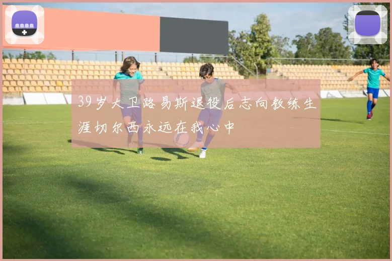 39岁大卫路易斯退役后志向教练生涯切尔西永远在我心中