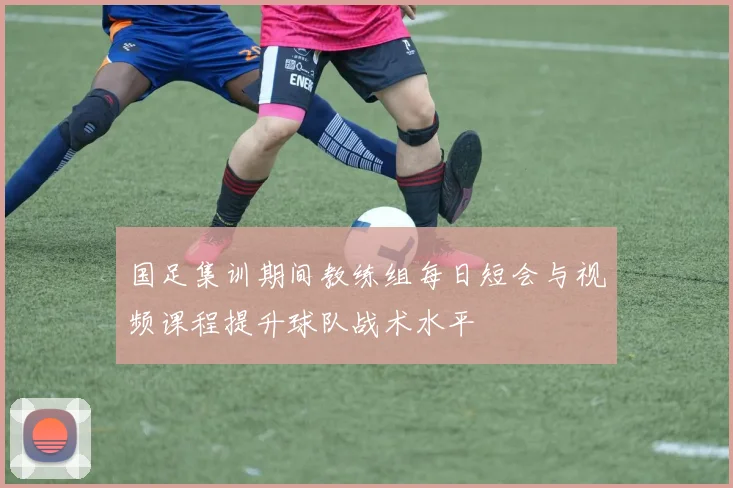 国足集训期间教练组每日短会与视频课程提升球队战术水平