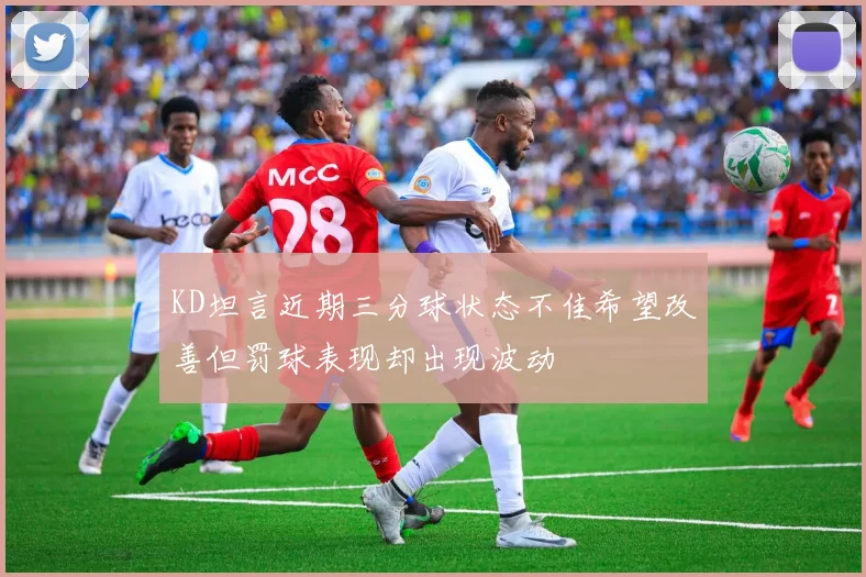 KD坦言近期三分球状态不佳希望改善但罚球表现却出现波动