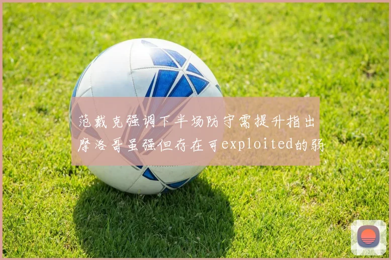 范戴克强调下半场防守需提升指出摩洛哥虽强但存在可exploited的弱点
