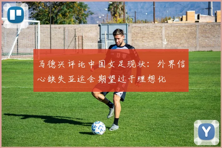 马德兴评论中国女足现状：外界信心缺失亚运会期望过于理想化