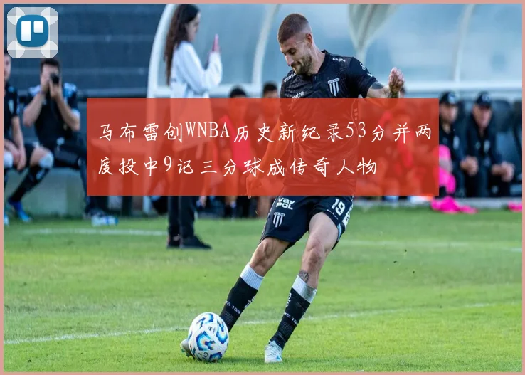 马布雷创WNBA历史新纪录53分并两度投中9记三分球成传奇人物