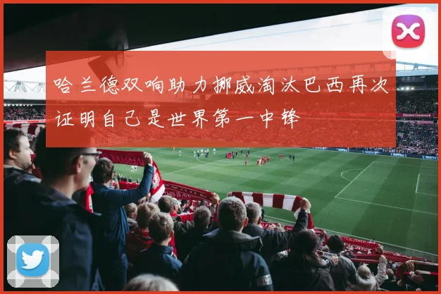 哈兰德双响助力挪威淘汰巴西再次证明自己是世界第一中锋
