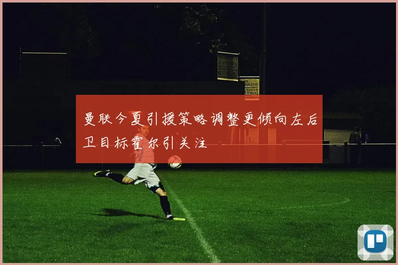 曼联今夏引援策略调整更倾向左后卫目标霍尔引关注