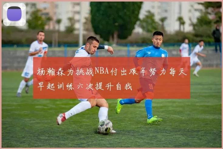 杨瀚森为挑战NBA付出艰辛努力每天早起训练六次提升自我
