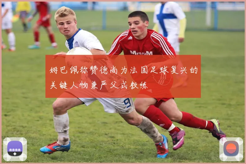 姆巴佩称赞德尚为法国足球复兴的关键人物兼严父式教练