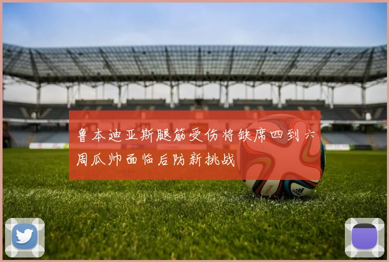 鲁本迪亚斯腿筋受伤将缺席四到六周瓜帅面临后防新挑战
