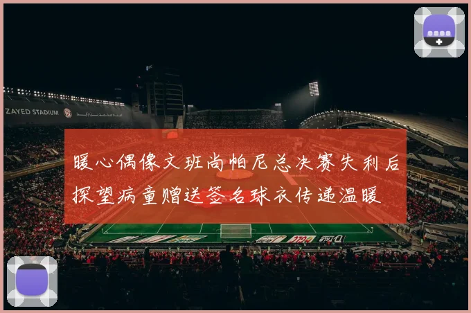 暖心偶像文班尚帕尼总决赛失利后探望病童赠送签名球衣传递温暖