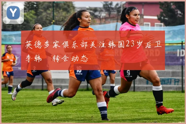 英德多家俱乐部关注韩国23岁后卫李韩汎转会动态