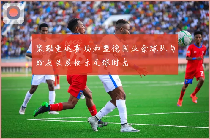 聚勒重返赛场加盟德国业余球队与好友共度快乐足球时光