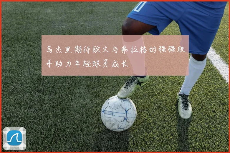 乌杰里期待欧文与弗拉格的强强联手助力年轻球员成长