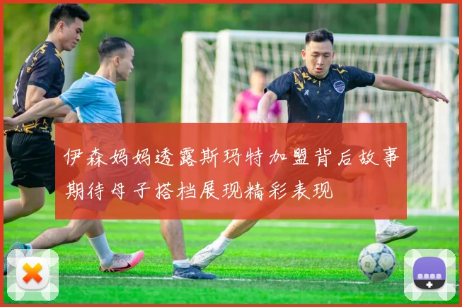 伊森妈妈透露斯玛特加盟背后故事期待母子搭档展现精彩表现