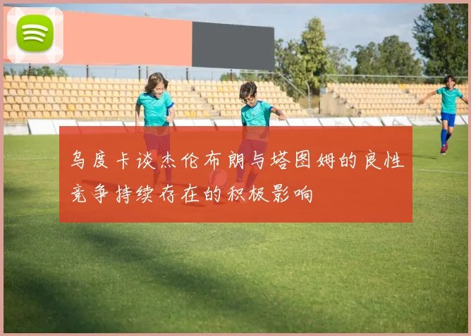 乌度卡谈杰伦布朗与塔图姆的良性竞争持续存在的积极影响