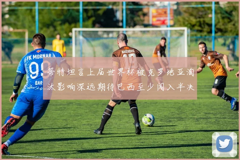 蒂特坦言上届世界杯被克罗地亚淘汰影响深远期待巴西至少闯入半决赛