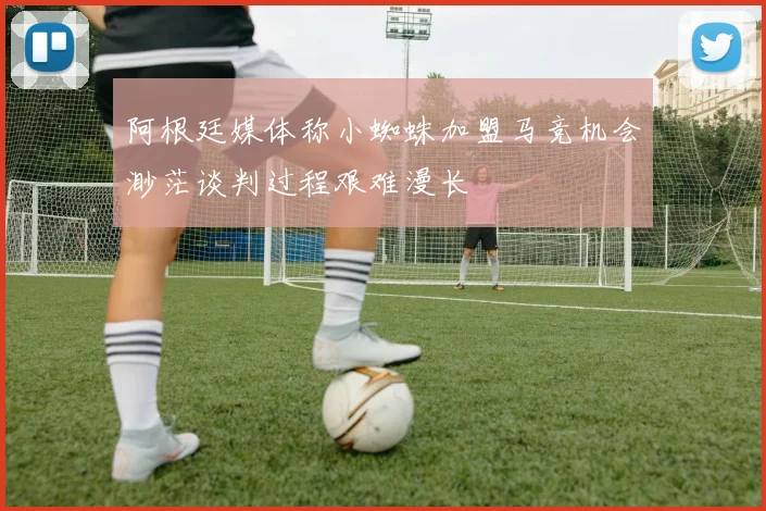 阿根廷媒体称小蜘蛛加盟马竞机会渺茫谈判过程艰难漫长