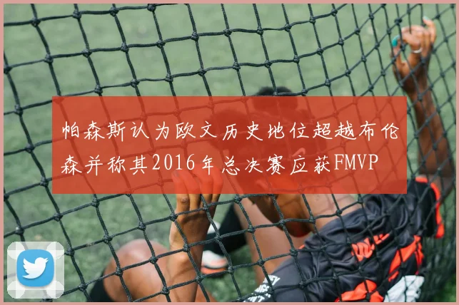帕森斯认为欧文历史地位超越布伦森并称其2016年总决赛应获FMVP