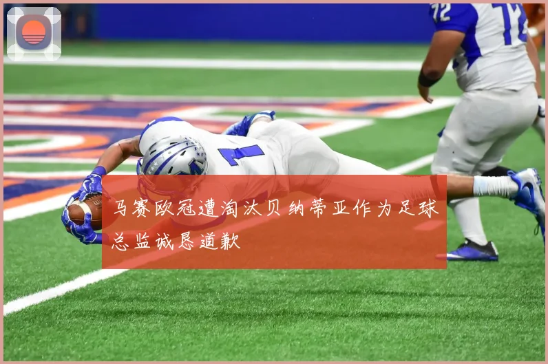 马赛欧冠遭淘汰贝纳蒂亚作为足球总监诚恳道歉
