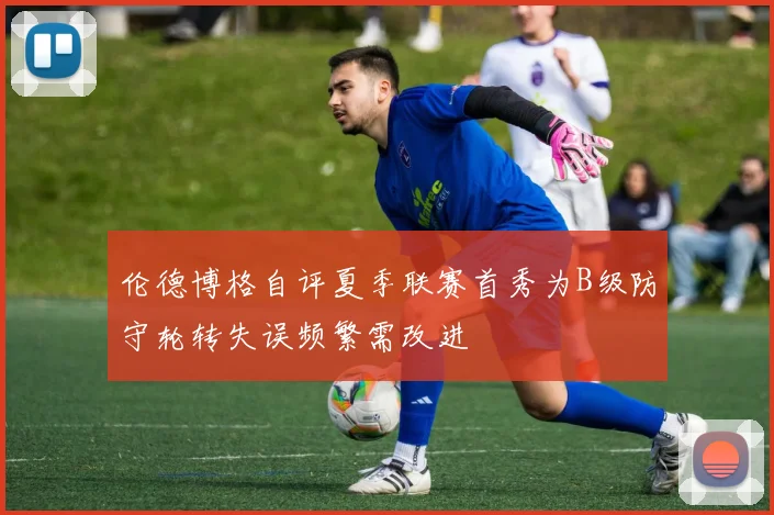 伦德博格自评夏季联赛首秀为B级防守轮转失误频繁需改进